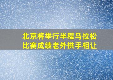 北京将举行半程马拉松比赛成绩老外拱手相让