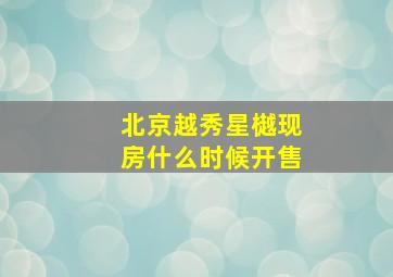 北京越秀星樾现房什么时候开售