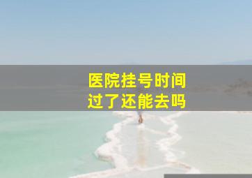 医院挂号时间过了还能去吗