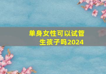 单身女性可以试管生孩子吗2024