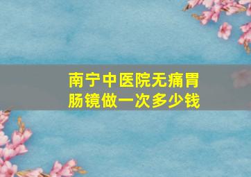 南宁中医院无痛胃肠镜做一次多少钱