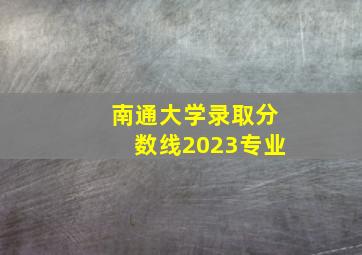 南通大学录取分数线2023专业