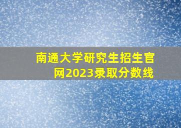 南通大学研究生招生官网2023录取分数线