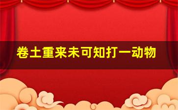 卷土重来未可知打一动物