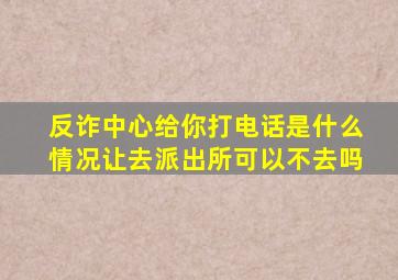 反诈中心给你打电话是什么情况让去派出所可以不去吗