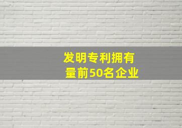 发明专利拥有量前50名企业