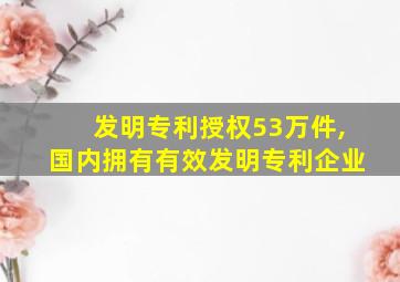 发明专利授权53万件,国内拥有有效发明专利企业