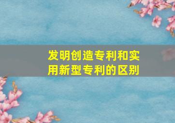 发明创造专利和实用新型专利的区别