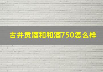 古井贡酒和和酒750怎么样