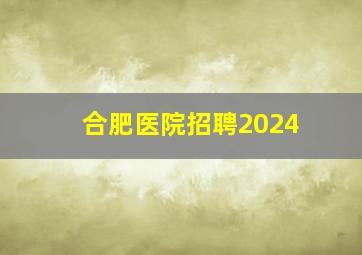 合肥医院招聘2024