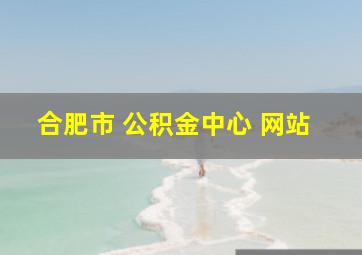 合肥市 公积金中心 网站