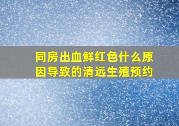 同房出血鲜红色什么原因导致的清远生殖预约