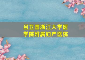 吕卫国浙江大学医学院附属妇产医院