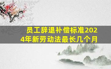 员工辞退补偿标准2024年新劳动法最长几个月