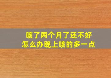 咳了两个月了还不好怎么办睌上咳的多一点