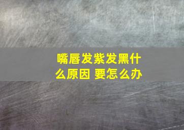 嘴唇发紫发黑什么原因 要怎么办