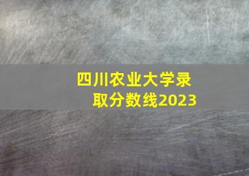 四川农业大学录取分数线2023