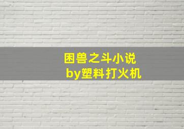 困兽之斗小说by塑料打火机