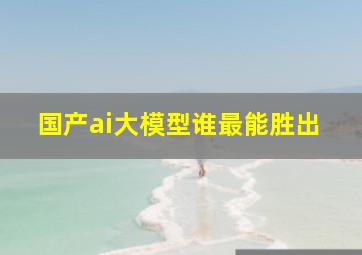 国产ai大模型谁最能胜出