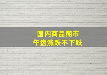 国内商品期市午盘涨跌不下跌