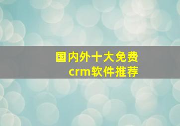 国内外十大免费crm软件推荐