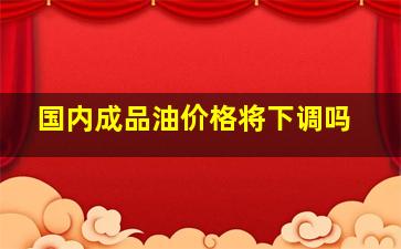 国内成品油价格将下调吗