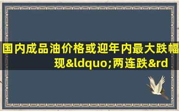 国内成品油价格或迎年内最大跌幅 现“两连跌”