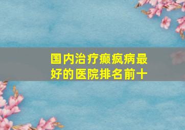 国内治疗癫疯病最好的医院排名前十