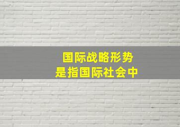 国际战略形势是指国际社会中