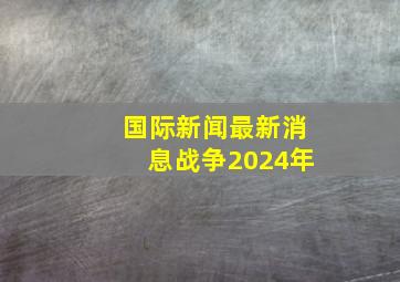 国际新闻最新消息战争2024年