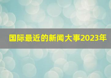 国际最近的新闻大事2023年