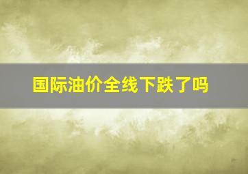 国际油价全线下跌了吗