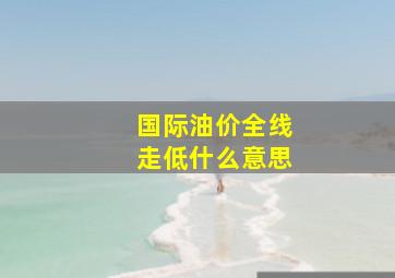 国际油价全线走低什么意思