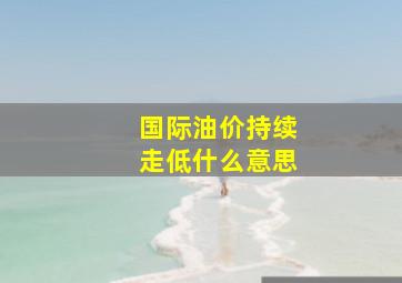 国际油价持续走低什么意思