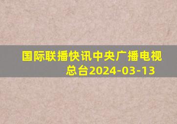 国际联播快讯中央广播电视总台2024-03-13