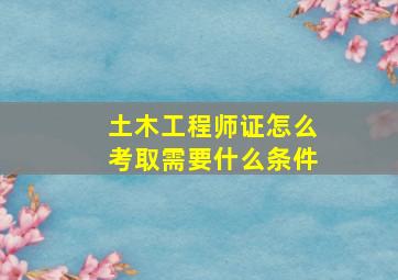 土木工程师证怎么考取需要什么条件