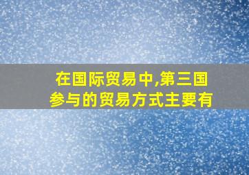 在国际贸易中,第三国参与的贸易方式主要有