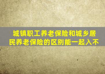 城镇职工养老保险和城乡居民养老保险的区别能一起入不