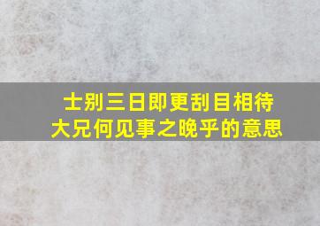 士别三日即更刮目相待大兄何见事之晚乎的意思