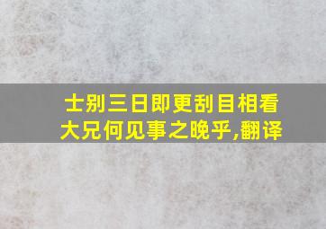 士别三日即更刮目相看大兄何见事之晚乎,翻译