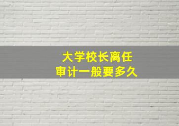 大学校长离任审计一般要多久