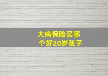 大病保险买哪个好20岁孩子