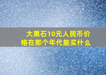 大黑石10元人民币价格在那个年代能买什么