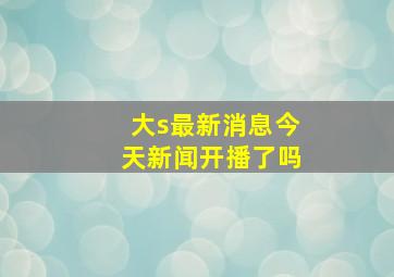 大s最新消息今天新闻开播了吗