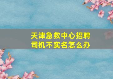 天津急救中心招聘司机不实名怎么办