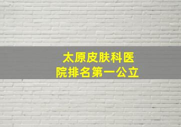 太原皮肤科医院排名第一公立