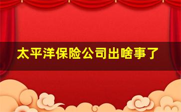 太平洋保险公司出啥事了