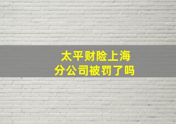 太平财险上海分公司被罚了吗