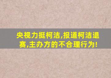 央视力挺柯洁,报道柯洁退赛,主办方的不合理行为!