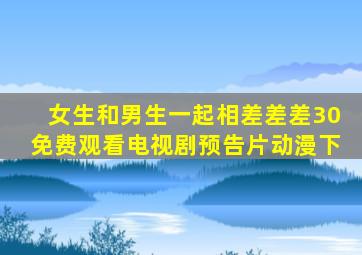 女生和男生一起相差差差30免费观看电视剧预告片动漫下